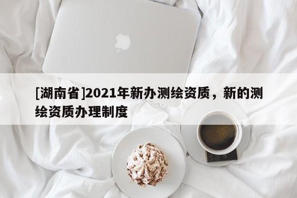 [湖南省]2021年新辦測繪資質，新的測繪資質辦理制度
