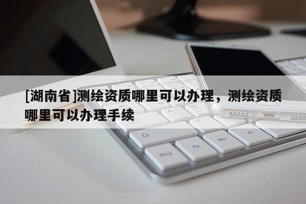 [湖南省]測繪資質哪里可以辦理，測繪資質哪里可以辦理手續