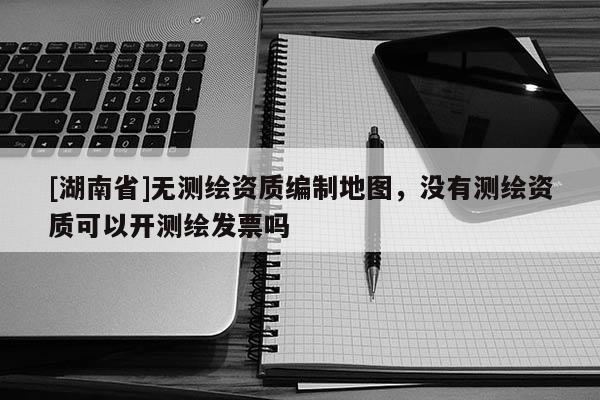 [湖南省]無測繪資質編制地圖，沒有測繪資質可以開測繪發票嗎