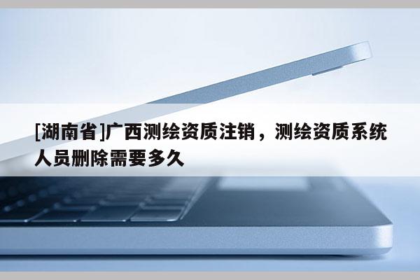 [湖南省]廣西測繪資質注銷，測繪資質系統人員刪除需要多久