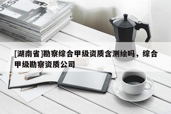 [湖南省]勘察綜合甲級資質(zhì)含測繪嗎，綜合甲級勘察資質(zhì)公司