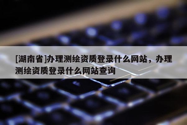 [湖南省]辦理測繪資質登錄什么網站，辦理測繪資質登錄什么網站查詢