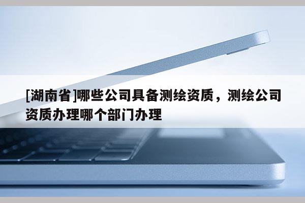 [湖南省]哪些公司具備測繪資質，測繪公司資質辦理哪個部門辦理