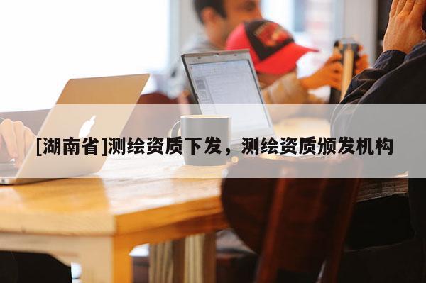 [湖南省]測繪資質下發，測繪資質頒發機構