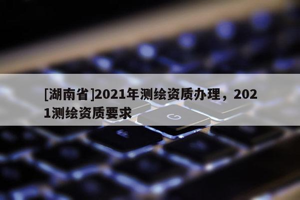 [湖南省]2021年測繪資質辦理，2021測繪資質要求