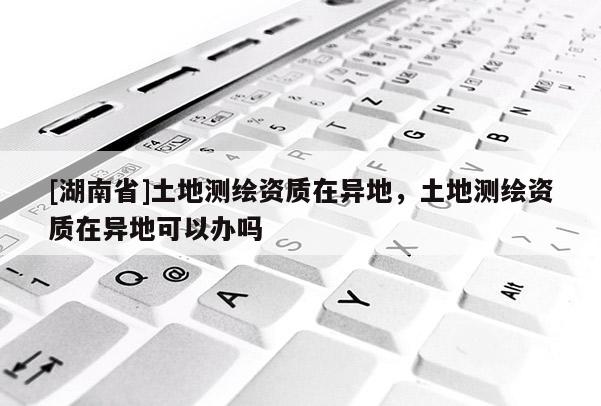 [湖南省]土地測繪資質在異地，土地測繪資質在異地可以辦嗎