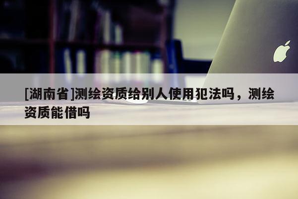[湖南省]測繪資質(zhì)給別人使用犯法嗎，測繪資質(zhì)能借嗎