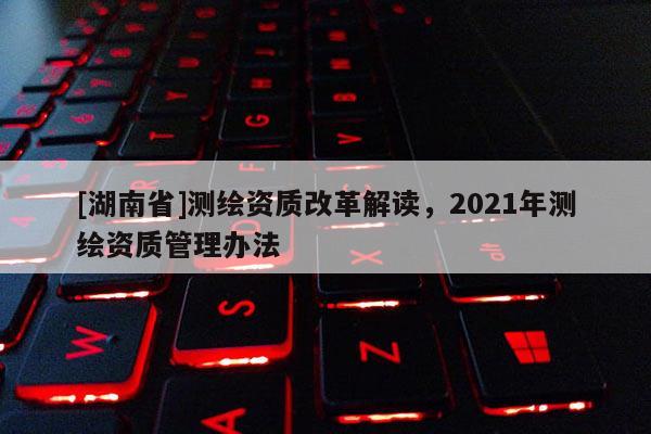 [湖南省]測繪資質改革解讀，2021年測繪資質管理辦法