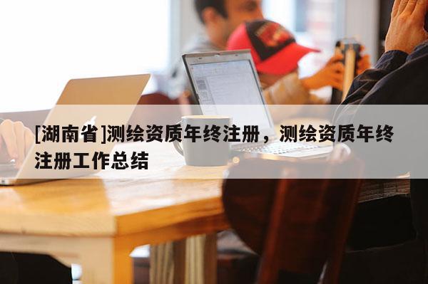 [湖南省]測繪資質年終注冊，測繪資質年終注冊工作總結