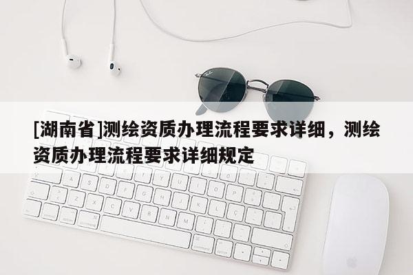 [湖南省]測繪資質辦理流程要求詳細，測繪資質辦理流程要求詳細規(guī)定