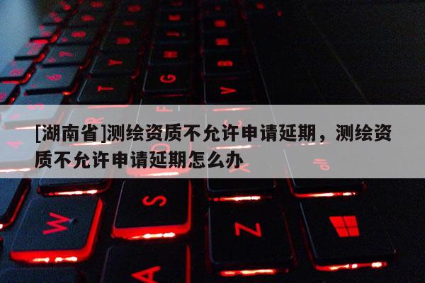 [湖南省]測繪資質不允許申請延期，測繪資質不允許申請延期怎么辦