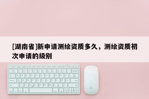 [湖南省]新申請測繪資質(zhì)多久，測繪資質(zhì)初次申請的級別
