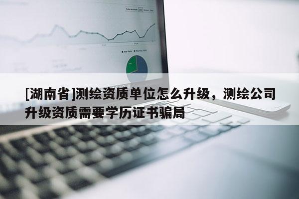 [湖南省]測繪資質(zhì)單位怎么升級，測繪公司升級資質(zhì)需要學歷證書騙局
