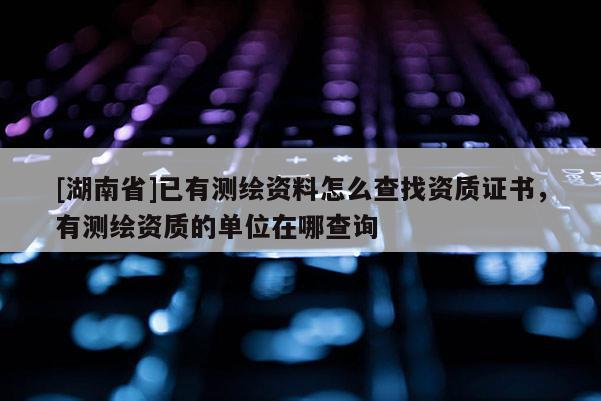 [湖南省]已有測繪資料怎么查找資質證書，有測繪資質的單位在哪查詢