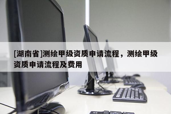 [湖南省]測(cè)繪甲級(jí)資質(zhì)申請(qǐng)流程，測(cè)繪甲級(jí)資質(zhì)申請(qǐng)流程及費(fèi)用