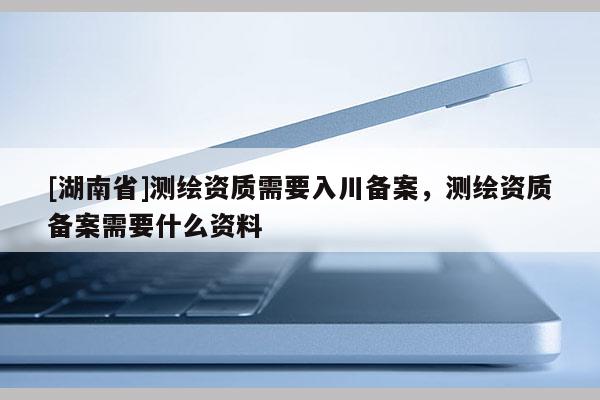 [湖南省]測繪資質(zhì)需要入川備案，測繪資質(zhì)備案需要什么資料