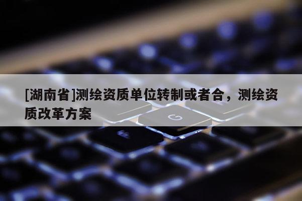 [湖南省]測繪資質單位轉制或者合，測繪資質改革方案