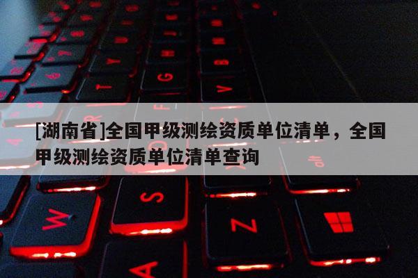[湖南省]全國甲級測繪資質單位清單，全國甲級測繪資質單位清單查詢