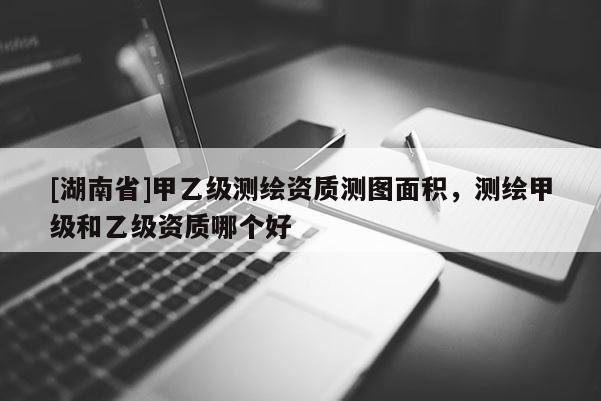[湖南省]甲乙級測繪資質(zhì)測圖面積，測繪甲級和乙級資質(zhì)哪個好