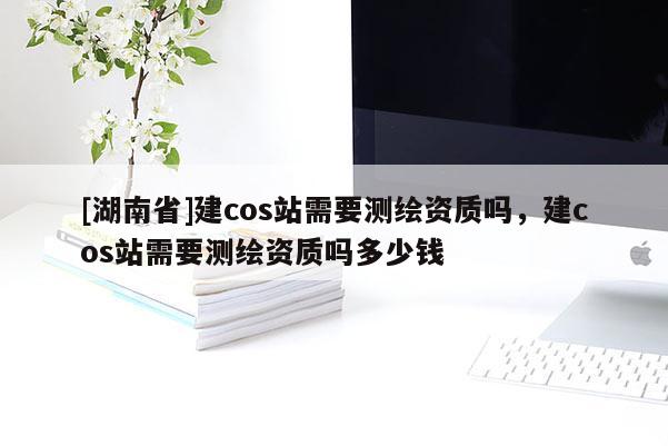 [湖南省]建cos站需要測繪資質嗎，建cos站需要測繪資質嗎多少錢