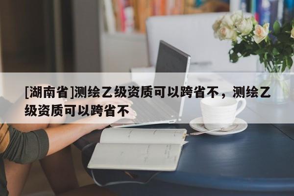 [湖南省]測繪乙級資質可以跨省不，測繪乙級資質可以跨省不