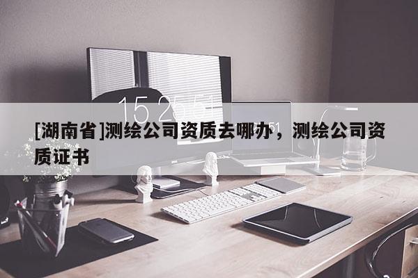 [湖南省]測繪公司資質去哪辦，測繪公司資質證書