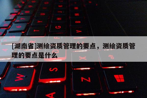 [湖南省]測繪資質管理的要點，測繪資質管理的要點是什么