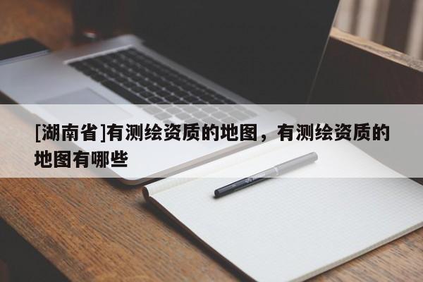 [湖南省]有測繪資質的地圖，有測繪資質的地圖有哪些