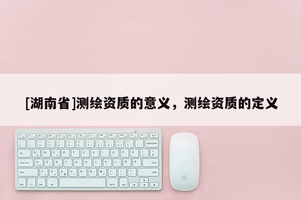 [湖南省]測繪資質的意義，測繪資質的定義