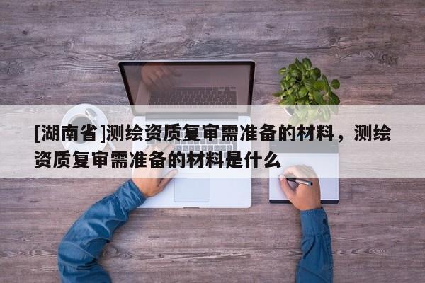 [湖南省]測繪資質(zhì)復(fù)審需準(zhǔn)備的材料，測繪資質(zhì)復(fù)審需準(zhǔn)備的材料是什么