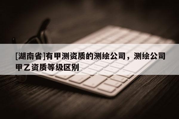 [湖南省]有甲測資質的測繪公司，測繪公司甲乙資質等級區別
