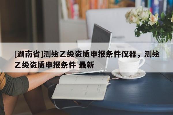 [湖南省]測繪乙級資質(zhì)申報條件儀器，測繪乙級資質(zhì)申報條件 最新