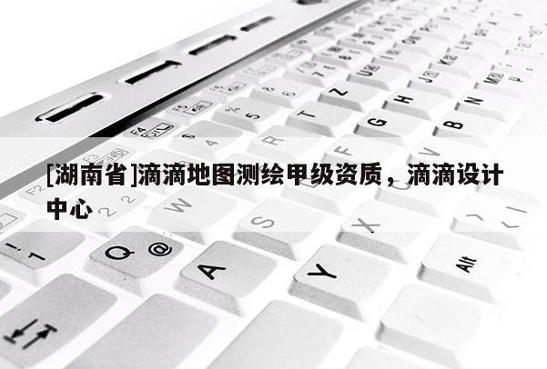 [湖南省]滴滴地圖測(cè)繪甲級(jí)資質(zhì)，滴滴設(shè)計(jì)中心