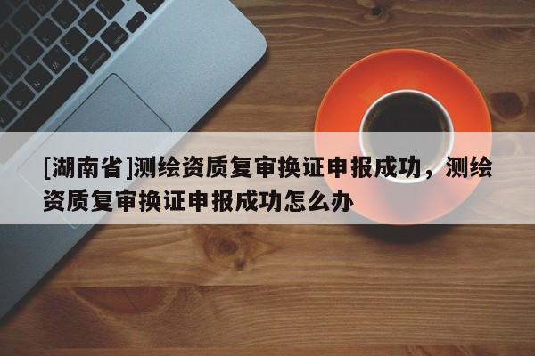 [湖南省]測繪資質復審換證申報成功，測繪資質復審換證申報成功怎么辦