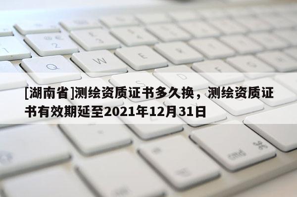 [湖南省]測繪資質證書多久換，測繪資質證書有效期延至2021年12月31日