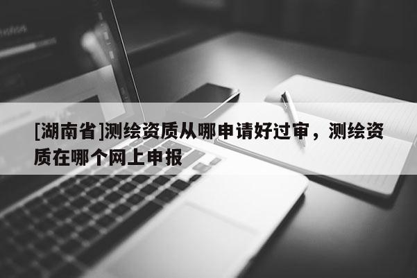 [湖南省]測繪資質從哪申請好過審，測繪資質在哪個網上申報