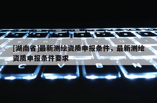 [湖南省]最新測繪資質申報條件，最新測繪資質申報條件要求