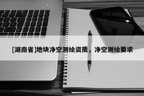 [湖南省]地塊凈空測繪資質，凈空測繪要求