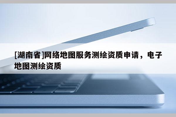 [湖南省]網(wǎng)絡(luò)地圖服務(wù)測繪資質(zhì)申請，電子地圖測繪資質(zhì)