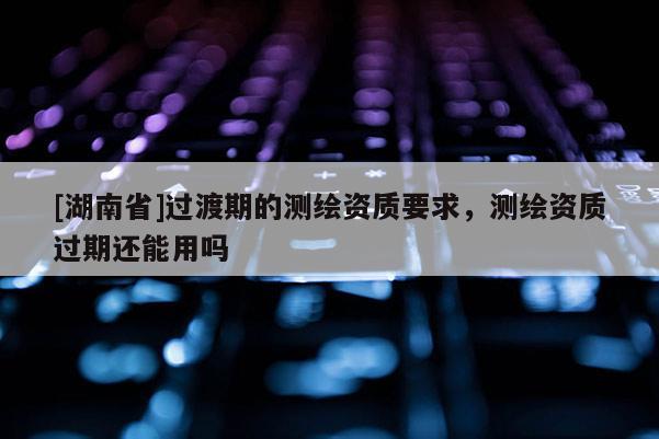 [湖南省]過渡期的測繪資質要求，測繪資質過期還能用嗎