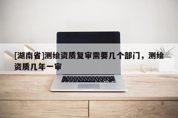 [湖南省]測繪資質(zhì)復(fù)審需要幾個部門，測繪資質(zhì)幾年一審
