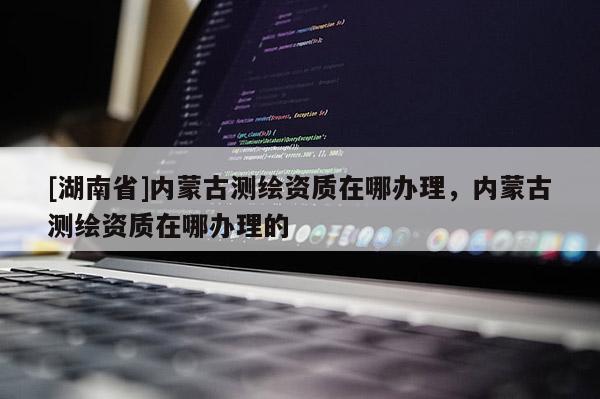 [湖南省]內蒙古測繪資質在哪辦理，內蒙古測繪資質在哪辦理的