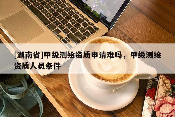 [湖南省]甲級測繪資質申請難嗎，甲級測繪資質人員條件