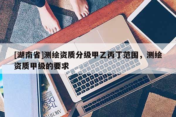 [湖南省]測繪資質分級甲乙丙丁范圍，測繪資質甲級的要求