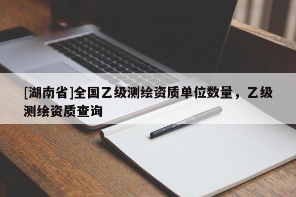 [湖南省]全國乙級測繪資質(zhì)單位數(shù)量，乙級測繪資質(zhì)查詢