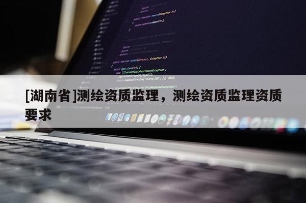 [湖南省]測(cè)繪資質(zhì)監(jiān)理，測(cè)繪資質(zhì)監(jiān)理資質(zhì)要求