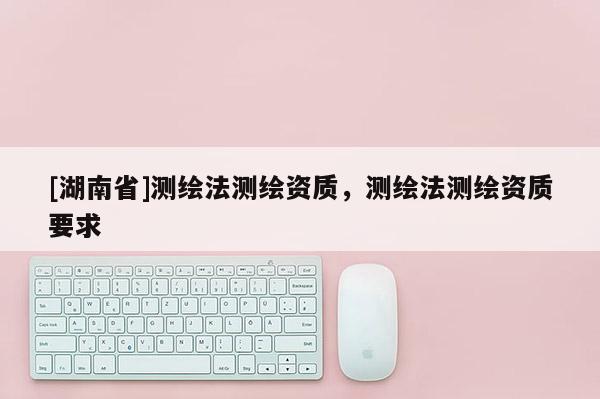 [湖南省]測(cè)繪法測(cè)繪資質(zhì)，測(cè)繪法測(cè)繪資質(zhì)要求