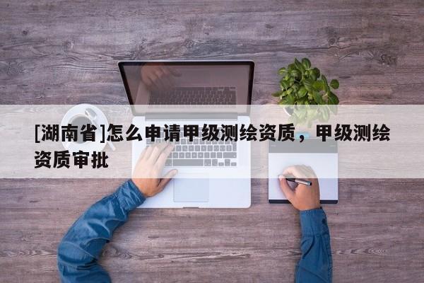 [湖南省]怎么申請甲級測繪資質，甲級測繪資質審批