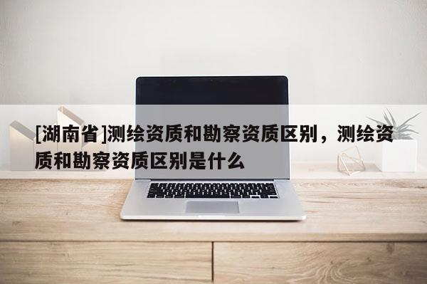 [湖南省]測繪資質和勘察資質區別，測繪資質和勘察資質區別是什么