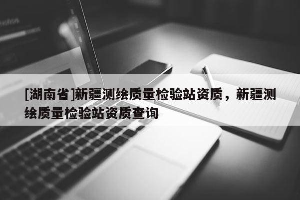 [湖南省]新疆測(cè)繪質(zhì)量檢驗(yàn)站資質(zhì)，新疆測(cè)繪質(zhì)量檢驗(yàn)站資質(zhì)查詢